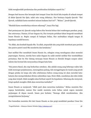 tidak menghendaki perdamaian dan pembenahan kebijakan seperti itu.”
Dengan hati kecewa Hur beranjak dari tempat Umar bin Sa'ad lalu terpaku di sebuah tempat
di dekat Qurrah bin Qais, salah satu orang dekatnya. Hur bertanya kepada Qurrah: “Hai
Qurrah, sudahkah kamu memberi minum kudamu hari ini?”. ”Belum.”, jawab Qurrah.
“Maukah kamu memberinya minum sekarang?”, tanya Hur lagi.
Dari pertanyaan ini, Qurrah curiga bahwa Hur berniat keluar dari rombongan pasukan, pergi,
dan seterusnya. Namun, di luar dugaan itu, Hur ternyata perlahan-lahan bergerak mendekati
Imam Husain as. Begitu sampai di hadapan beliau, Hur meletakkan telapak tangan di
kepalanya sambil berseru:
“Ya Allah, aku kembali kepada-Mu. Ya allah, ampunilah aku yang telah membuat para pecinta
dan putera-puteri rasul-Mu menderita dan ketakutan.”
Saat melihat Hur mendekati Imam Husain itu, sebagian orang menduganya akan memulai
peperangan. Namun, mereka baru sadar dugaan itu salah setelah melihat Hur membalikkan
perisainya. Saat itu Hur datang menyapa Imam Husain as dimulai dengan ucapan salam
takzim dan hormat lalu menyusulnya dengan kata-kata:
“Hai putera Rasul, aku siap berkorban untukmu. Aku adalah orang yang beberapa waktu lalu
telah mencegat perjalananmu, mencegahmu pulang, lalu menggiringmu ke tanah yang penuh
dengan petaka ini tanpa aku tahu sebelumnya bahwa orang-orang ini akan menolak kata-
katamu dan memperlakukan dirimu sedemikian rupa. Demi Allah, seandainya aku tahu inilah
yang akan terjadi, tidak mungkin akan berbuat seperti itu kepadamu. Sekarang aku menyesal,
tetapi apakah mungkin Allah akan menerima taubatku?”
Imam Husain as menjawab: “Allah pasti akan menerima taubatmu.” Beliau meminta Hur
supaya beristirahat, namun Hur malah meminta restu beliau untuk segera memulai
perjuangan di depan musuh. Imam pun berkata: “Semoga Allah merahmatimu. Aku
mengizinkanmu berjuang.”
Hur kemudian meminta diri dari Imam Husain as dan pergi mendekati pasukan Umar bin
Tragedi Karbala – Abatasya Islamic Website (http://abatasya.net) 58
 