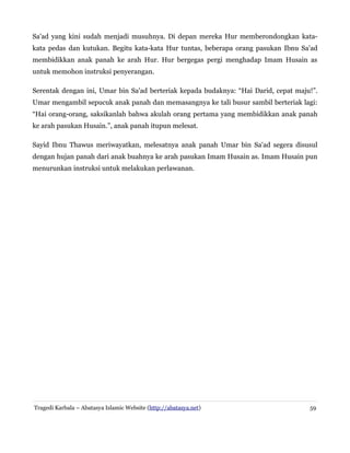 Sa'ad yang kini sudah menjadi musuhnya. Di depan mereka Hur memberondongkan kata-
kata pedas dan kutukan. Begitu kata-kata Hur tuntas, beberapa orang pasukan Ibnu Sa'ad
membidikkan anak panah ke arah Hur. Hur bergegas pergi menghadap Imam Husain as
untuk memohon instruksi penyerangan.
Serentak dengan ini, Umar bin Sa'ad berteriak kepada budaknya: “Hai Darid, cepat maju!”.
Umar mengambil sepucuk anak panah dan memasangnya ke tali busur sambil berteriak lagi:
“Hai orang-orang, saksikanlah bahwa akulah orang pertama yang membidikkan anak panah
ke arah pasukan Husain.”, anak panah itupun melesat.
Sayid Ibnu Thawus meriwayatkan, melesatnya anak panah Umar bin Sa'ad segera disusul
dengan hujan panah dari anak buahnya ke arah pasukan Imam Husain as. Imam Husain pun
menurunkan instruksi untuk melakukan perlawanan.
Tragedi Karbala – Abatasya Islamic Website (http://abatasya.net) 59
 