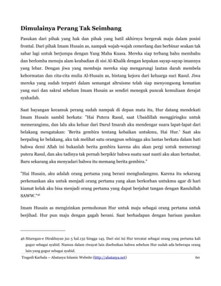 Dimulainya Perang Tak Seimbang
Pasukan dari pihak yang hak dan pihak yang batil akhirnya bergerak maju dalam posisi
frontal. Dari pihak Imam Husain as, nampak wajah-wajah cemerlang dan berbinar seakan tak
sabar lagi untuk berjumpa dengan Yang Maha Kuasa. Mereka siap terbang bahu membahu
dan berlomba menuju alam keabadian di sisi Al-Khalik dengan kepakan sayap-sayap imannya
yang lebar. Dengan jiwa yang membaja mereka siap mengarungi lautan darah membela
kehormatan dan cita-cita mulia Al-Husain as, bintang kejora dari keluarga suci Rasul. Jiwa
mereka yang sudah terpatri dalam semangat altruisme telah siap menyongsong kematian
yang suci dan sakral sebelum Imam Husain as sendiri meneguk puncak kemuliaan derajat
syahadah.
Saat bayangan kecamuk perang sudah nampak di depan mata itu, Hur datang mendekati
Imam Husain sambil berkata: "Hai Putera Rasul, saat Ubaidillah menggiringku untuk
memerangimu, dan lalu aku keluar dari Darul Imarah aku mendengar suara lapat-lapat dari
belakang mengatakan: 'Berita gembira tentang kebaikan untukmu, Hai Hur.' Saat aku
berpaling ke belakang, aku tak melihat satu orangpun sehingga aku lantas berkata dalam hati
bahwa demi Allah ini bukanlah berita gembira karena aku akan pergi untuk memerangi
putera Rasul, dan aku tadinya tak pernah berpikir bahwa suatu saat nanti aku akan bertaubat.
Baru sekarang aku menyadari bahwa itu memang berita gembira."
"Hai Husain, aku adalah orang pertama yang berani menghadangmu. Karena itu sekarang
perkenankan aku untuk menjadi orang pertama yang akan berkorban untukmu agar di hari
kiamat kelak aku bisa menjadi orang pertama yang dapat berjabat tangan dengan Rasulullah
SAWW."46
Imam Husain as mengizinkan permohonan Hur untuk maju sebagai orang pertama untuk
berjihad. Hur pun maju dengan gagah berani. Saat berhadapan dengan barisan pasukan
46 Sitaregan-e Dirakhsyan juz 5 hal.132 hingga 145. Dari sisi ini Hur tercatat sebagai orang yang pertama kali
gugur sebagai syahid. Namun dalam riwayat lain disebutkan bahwa sebelum Hur sudah ada beberapa orang
lain yang gugur sebagai syahid.
Tragedi Karbala – Abatasya Islamic Website (http://abatasya.net) 60
 