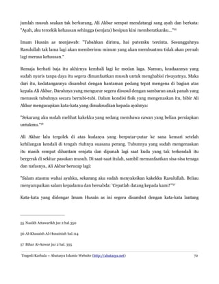jumlah musuh seakan tak berkurang, Ali Akbar sempat mendatangi sang ayah dan berkata:
"Ayah, aku tercekik kehausan sehingga (senjata) besipun kini memberatkanku..."55
Imam Husain as menjawab: "Tabahkan dirimu, hai puteraku tercinta. Sesungguhnya
Rasulullah tak lama lagi akan memberimu minum yang akan membuatmu tidak akan pernah
lagi merasa kehausan."
Remaja berhati baja itu akhirnya kembali lagi ke medan laga. Namun, keadaannya yang
sudah nyaris tanpa daya itu segera dimanfaatkan musuh untuk menghabisi riwayatnya. Maka
dari itu, kedatangannya disambut dengan hantaman pedang tepat mengena di bagian atas
kepala Ali Akbar. Darahnya yang mengucur segera disusul dengan sambaran anak panah yang
menusuk tubuhnya secara bertubi-tubi. Dalam kondisi fisik yang mengenaskan itu, bibir Ali
Akbar mengucapkan kata-kata yang dimaksudkan kepada ayahnya:
"Sekarang aku sudah melihat kakekku yang sedang membawa cawan yang beliau persiapkan
untukmu."56
Ali Akbar lalu tergolek di atas kudanya yang berputar-putar ke sana kemari setelah
kehilangan kendali di tengah riuhnya suasana perang. Tubunnya yang sudah mengenaskan
itu masih sempat dihantam senjata dan dipanah lagi saat kuda yang tak terkendali itu
bergerak di sekitar pasukan musuh. Di saat-saat itulah, sambil memanfaatkan sisa-sisa tenaga
dan nafasnya, Ali Akbar berucap lagi:
"Salam atasmu wahai ayahku, sekarang aku sudah menyaksikan kakekku Rasulullah. Beliau
menyampaikan salam kepadamu dan bersabda: 'Cepatlah datang kepada kami!'"57
Kata-kata yang didengar Imam Husain as ini segera disambut dengan kata-kata lantang
55 Nasikh Attawarikh juz 2 hal.350
56 Al-Khasaish Al-Husainiah hal.114
57 Bihar Al-Anwar juz 2 hal. 355
Tragedi Karbala – Abatasya Islamic Website (http://abatasya.net) 72
 