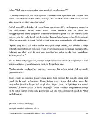 beliau: "Allah akan membinasakan kaum yang telah membunuhmu!"58
"Hai orang-orang Kufah, aku berharap mata kalian kelak akan dipedihkan oleh tangisan, dada
kalian akan dibebani rintihan untuk selamanya, dan Allah tidak memberkati kalian, dan Dia
akan mencerai beraikan kumpulan kalian."
Setelah memekikkan kutukan ini, Imam Husain as maju sendiri ke medan perang menerobos
dan membubarkan barisan depan musuh. Beliau mendekati kuda Ali Akbar dan
menggiringnya ke tempat yang aman lalu menurunkan tubuh penuh luka dan bermandi darah
puteranya itu dari kuda. Tubuh suci direbahkan dalam pelukan hangat beliau. Di situ dada Ali
Akbar ternyata masih bergerak. Setelah kelopak matanya terbuka perlahan, bibirnya berucap:
"Ayahku yang mulia, aku sudah melihat pintu-pintu langit terbuka, para bidadari di surga
sedang berkumpul sambil membawa cawan-cawan minuman dan memanggil-manggil diriku.
Sekarang aku akan pergi ke sana dan membinarkan wajah mereka yang merindukan
kedatanganku itu..."
Ruh Ali Akbar melayang setelah jasadnya menghembus nafas terakhir. Kepergiannya ke alam
keabadian diantar ayahandanya yang mulia itu dengan kata-kata:
"Adalah sesuatu yang berat bagi kakekmu, pamanmu, dan ayahmu untuk tidak memenuhi
permohonanmu.59
Imam Husain as membawa jasadnya yang penuh luka bacokan dan menjadi sarang anak
panah itu ke arah perkemahan. Hazrat Zainab segera keluar dari dalam tenda dan
menyambut jasad itu dengan jerit tangis dan ratapan. Jasad itu dipeluknya erat sambil
meratap: "Oh kemenakanku. Oh putera kesayangku." Imam Husain as mengantarkan adiknya
itu ke dalam kemah orang-orang perempuan lagi lalu kembali memeluk jasad Ali Akbar
sambil berucap:
58 Nasikh Attawarikh juz 2 hal.355
59 Sugand Nameh Ali Muhammad hal.227
Tragedi Karbala – Abatasya Islamic Website (http://abatasya.net) 73
 