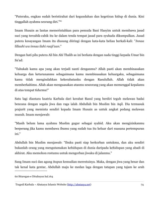"Puteraku, engkau sudah beristirahat dari kegundahan dan kegetiran hidup di dunia. Kini
tinggallah ayahmu seorang diri."60
Imam Husain as lantas memerintahkan para pemuda Bani Hasyim untuk membawa jasad
suci yang tercabik-cabik itu ke dalam tenda tempat jasad para syuhada dikumpulkan. Jasad
putera kesayangan Imam itu diusung diiringi dengan kata-kata beliau berkali-kali: "Innaa
lillaahi wa innaa ilahi raaji'uun."
Dengan hati pilu putera Ali bin Abi Thalib as ini berkata dengan nada tinggi kepada Umar bin
Sa'ad:
"Tahukah kamu apa yang akan terjadi nanti denganmu? Allah pasti akan membinasakan
keluarga dan keturunanmu sebagaimana kamu membinasakan keluargaku, sebagaimana
kamu tidak mengindahkan kekerabatanku dengan Rasulullah. Allah tidak akan
memberkahimu. Allah akan menguasakan atasmu seseorang yang akan memenggal kepalamu
di atas tempat tidurmu!"
Satu lagi diantara ksatria Karbala dari kerabat Rasul yang berdiri teguh melawan badai
bencana dengan segala jiwa dan raga ialah Abdullah bin Muslim bin Aqil. Dia termasuk
prajurit yang meminta sendiri kepada Imam Husain as untuk angkat pedang melawan
musuh. Imam menjawab:
"Masih belum lama ayahmu Muslim gugur sebagai syahid. Aku akan mengizinkanmu
berperang jika kamu membawa ibumu yang sudah tua itu keluar dari suasana pertempuran
ini."
Abdullah bin Muslim menjawab: "Ibuku pasti siap berkorban untukmu, dan aku sendiri
bukanlah orang yang mengutamakan kehidupan di dunia daripada kehidupan yang abadi di
akhirat. Aku memohon restumu untuk mengorban jiwaku di jalanmu."
Sang Imam suci dan agung itupun kemudian merestuinya. Maka, dengan jiwa yang besar dan
tak kenal kata gentar, Abdullah maju ke medan laga dengan tatapan yang tajam ke arah
60 Sitaregan-e Dirahsyan hal.164
Tragedi Karbala – Abatasya Islamic Website (http://abatasya.net) 74
 