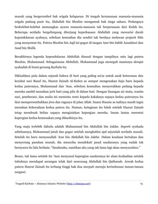 musuh yang bergerombol bak srigala kelaparan. Di tengah kerumunan manusia-manusia
srigala padang pasir itu, Abdullah bin Muslim mengamuk bak singa sahara. Pedangnya
berkelebat-kelebat memangkas nyawa manusia-manusia tak berperasaan dari Kufah itu.
Beberapa serdadu bergelimpang diterjang keperkasaan Abdullah yang mewarisi darah
kependekaran ayahnya, sebelum kemudian dia sendiri tak berdaya melawan prajurit iblis
yang menyemut itu. Putera Muslim bin Aqil ini gugur di tangan Amr bin Sabih Assaidawi dan
Asad bin Malik.
Berakhirnya legenda kependekaran Abdullah disusul dengan tampilnya satu lagi putera
Muslim, Muhammad. Sebagaimana Abdullah, Muhammad juga meneguk manisnya derajat
syahadah di bumi gersang Karbala itu.
Dikisahkan pula dalam sejarah bahwa di hari yang paling na'as untuk anak keturunan dan
kerabat suci Rasul itu, Hazrat Zainab Al-Kubra as sempat mengenakan baju baru kepada
kedua puteranya, Muhammad dan 'Aun, sebelum kemudian menyerahkan pedang kepada
mereka sambil menahan jerit hati yang pilu di dalam hati. Dengan linangan air mata, wanita
suci, pemberani, dan mulia ini meminta restu kepada kakaknya supaya kedua puteranya itu
ikut mempersembahkan jiwa dan raganya di jalan Allah. Imam Husain as tadinya masih ingin
menahan keberadaan kedua putera itu. Namun, keinginan itu luluh setelah Hazrat Zainab
tetap mendesak beliau supaya mengizinkan kepergian mereka. Imam lantas merestui
kepergian kedua kemenakan yang dikasihinya itu.
Yang maju terlebih dahulu adalah Muhammad bin Abdullah bin Jakfar. Seperti syuhada
sebelumnya, Muhammad jatuh dan gugur setelah menghabisi ajal sejumlah serdadu musuh.
Setelah itu baru menyusullah 'Aun bin Abdullah bin Jakfar. Dalam keadaan bertahan dan
menyerang pasukan musuh, dia mencoba mendekati jasad saudaranya yang sudah tak
bernyawa itu lalu berkata: "Saudaraku, nantikan aku yang tak lama lagi akan menyusulmu."
Benar, tak lama setelah itu 'Aun menyusul kepergian saudaranya ke alam keabadian setelah
tubuhnya mendapat serangan telak dari seseorang Abdullah bin Qathanah. Arwah kedua
putera Hazrat Zainab itu terbang tinggi bak dua merpati menuju kerimbunan taman-taman
surgawi.
Tragedi Karbala – Abatasya Islamic Website (http://abatasya.net) 75
 