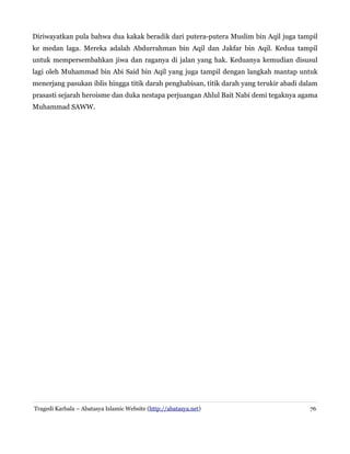 Diriwayatkan pula bahwa dua kakak beradik dari putera-putera Muslim bin Aqil juga tampil
ke medan laga. Mereka adalah Abdurrahman bin Aqil dan Jakfar bin Aqil. Kedua tampil
untuk mempersembahkan jiwa dan raganya di jalan yang hak. Keduanya kemudian disusul
lagi oleh Muhammad bin Abi Said bin Aqil yang juga tampil dengan langkah mantap untuk
menerjang pasukan iblis hingga titik darah penghabisan, titik darah yang terukir abadi dalam
prasasti sejarah heroisme dan duka nestapa perjuangan Ahlul Bait Nabi demi tegaknya agama
Muhammad SAWW.
Tragedi Karbala – Abatasya Islamic Website (http://abatasya.net) 76
 