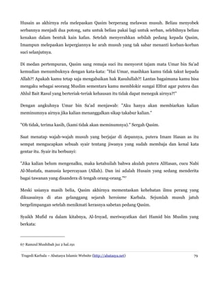 Husain as akhirnya rela melepaskan Qasim berperang melawan musuh. Beliau menyobek
serbannya menjadi dua potong, satu untuk beliau pakai lagi untuk serban, selebihnya beliau
kenakan dalam bentuk kain kafan. Setelah menyerahkan sebilah pedang kepada Qasim,
Imampun melepaskan kepergiannya ke arah musuh yang tak sabar menanti korban-korban
suci selanjutnya.
Di medan pertempuran, Qasim sang remaja suci itu menyorot tajam mata Umar bin Sa'ad
kemudian menumbuknya dengan kata-kata: "Hai Umar, masihkan kamu tidak takut kepada
Allah?! Apakah kamu tetap saja mengabaikan hak Rasulullah?! Lantas bagaimana kamu bisa
mengaku sebagai seorang Muslim sementara kamu memblokir sungai Elfrat agar putera dan
Ahlul Bait Rasul yang berteriak-teriak kehausan itu tidak dapat meneguk airnya?!"
Dengan angkuhnya Umar bin Sa'ad menjawab: "Aku hanya akan membiarkan kalian
meminumnya airnya jika kalian menanggalkan sikap takabur kalian."
"Oh tidak, terima kasih, (kami tidak akan meminumnya)." Sergah Qasim.
Saat menatap wajah-wajah musuh yang berjajar di depannya, putera Imam Hasan as itu
sempat mengucapkan sebuah syair tentang jiwanya yang sudah membaja dan kenal kata
gentar itu. Syair itu berbunyi:
"Jika kalian belum mengenalku, maka ketahuilah bahwa akulah putera AlHasan, cucu Nabi
Al-Mustafa, manusia kepercayaan (Allah). Dan ini adalah Husain yang sedang menderita
bagai tawanan yang disandera di tengah orang-orang."67
Meski usianya masih belia, Qasim akhirnya mementaskan kehebatan ilmu perang yang
dikuasainya di atas gelanggang sejarah heroisme Karbala. Sejumlah musuh jatuh
bergelimpangan setelah menikmati kerasnya sabetan pedang Qasim.
Syaikh Mufid ra dalam kitabnya, Al-Irsyad, meriwayatkan dari Hamid bin Muslim yang
berkata:
67 Ramzul Mushibah juz 2 hal.191
Tragedi Karbala – Abatasya Islamic Website (http://abatasya.net) 79
 