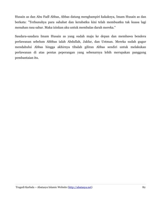 Husain as dan Abu Fadl Abbas, Abbas datang menghampiri kakaknya, Imam Husain as dan
berkata: "Terbunuhya para sahabat dan kerabatku kini telah membuatku tak kuasa lagi
menahan rasa sabar. Maka izinkan aku untuk membalas darah mereka."
Saudara-saudara Imam Husain as yang sudah maju ke depan dan membawa bendera
perlawanan sebelum Abbbas ialah Abdullah, Jakfar, dan Ustman. Mereka sudah gugur
mendahului Abbas hingga akhirnya tibalah giliran Abbas sendiri untuk melakukan
perlawanan di atas pentas peperangan yang sebenarnya lebih merupakan panggung
pembantaian itu.
Tragedi Karbala – Abatasya Islamic Website (http://abatasya.net) 82
 
