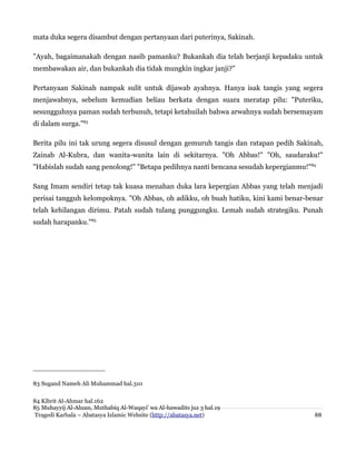 mata duka segera disambut dengan pertanyaan dari puterinya, Sakinah.
"Ayah, bagaimanakah dengan nasib pamanku? Bukankah dia telah berjanji kepadaku untuk
membawakan air, dan bukankah dia tidak mungkin ingkar janji?"
Pertanyaan Sakinah nampak sulit untuk dijawab ayahnya. Hanya isak tangis yang segera
menjawabnya, sebelum kemudian beliau berkata dengan suara meratap pilu: "Puteriku,
sesungguhnya paman sudah terbunuh, tetapi ketahuilah bahwa arwahnya sudah bersemayam
di dalam surga."83
Berita pilu ini tak urung segera disusul dengan gemuruh tangis dan ratapan pedih Sakinah,
Zainab Al-Kubra, dan wanita-wanita lain di sekitarnya. "Oh Abbas!" "Oh, saudaraku!"
"Habislah sudah sang penolong!" "Betapa pedihnya nanti bencana sesudah kepergianmu!"84
Sang Imam sendiri tetap tak kuasa menahan duka lara kepergian Abbas yang telah menjadi
perisai tangguh kelompoknya. "Oh Abbas, oh adikku, oh buah hatiku, kini kami benar-benar
telah kehilangan dirimu. Patah sudah tulang punggungku. Lemah sudah strategiku. Punah
sudah harapanku."85
83 Sugand Nameh Ali Muhammad hal.310
84 Kibrit Al-Ahmar hal.162
85 Muhayyij Al-Ahzan, Muthabiq Al-Waqayi' wa Al-hawadits juz 3 hal.19
Tragedi Karbala – Abatasya Islamic Website (http://abatasya.net) 88
 