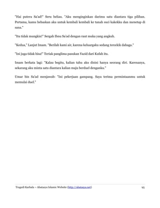"Hai putera Sa'ad!" Seru beliau. "Aku menginginkan darimu satu diantara tiga pilihan.
Pertama, kamu bebaskan aku untuk kembali kembali ke tanah suci kakekku dan menetap di
sana."
"Itu tidak mungkin!" Sergah Ibnu Sa'ad dengan raut muka yang angkuh.
"Kedua," Lanjut Imam. "Berilah kami air, karena keluargaku sedang tercekik dahaga."
"Ini juga tidak bisa!" Teriak panglima pasukan Yazid dari Kufah itu.
Imam berkata lagi: "Kalau begitu, kalian tahu aku disini hanya seorang diri. Karenanya,
sekarang aku minta satu diantara kalian maju berduel denganku."
Umar bin Sa'ad menjawab: "Ini pekerjaan gampang. Saya terima permintaanmu untuk
memulai duel."
Tragedi Karbala – Abatasya Islamic Website (http://abatasya.net) 95
 