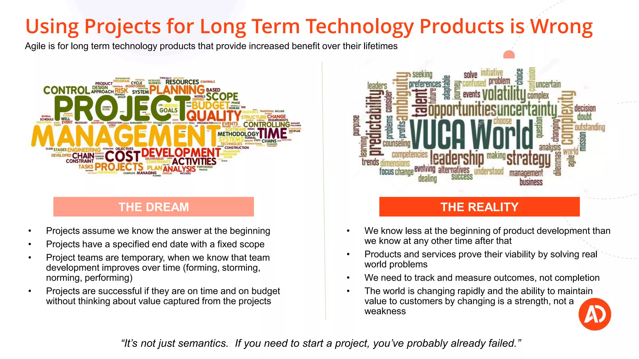 Using Projects for Long Term Technology Products is Wrong
• Projects assume we know the answer at the beginning
• Projects have a specified end date with a fixed scope
• Project teams are temporary, when we know that team
development improves over time (forming, storming,
norming, performing)
• Projects are successful if they are on time and on budget
without thinking about value captured from the projects
• We know less at the beginning of product development than
we know at any other time after that
• Products and services prove their viability by solving real
world problems
• We need to track and measure outcomes, not completion
• The world is changing rapidly and the ability to maintain
value to customers by changing is a strength, not a
weakness
THE DREAM THE REALITY
“It’s not just semantics. If you need to start a project, you’ve probably already failed.”
Agile is for long term technology products that provide increased benefit over their lifetimes
 