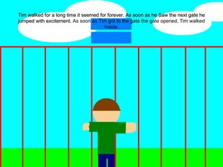 Tim walked for a long time it seemed for forever. As soon as he Saw the next gate he jumped with excitement.  As soon as Tim got to the gate the gate opened, Tim walked inside. 