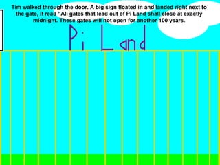 Tim walked through the door. A big sign floated in and landed right next to the gate, it read “All gates that lead out of Pi Land shall close at exactly midnight. These gates will not open for another 100 years. 