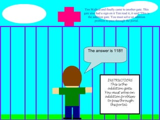 Tim Walked and finally came to another gate. This gate also had a sign on it Tim read it, it said “This is the addition gate. You must solve an addition problem to pass through the portal. The answer is 118!! 