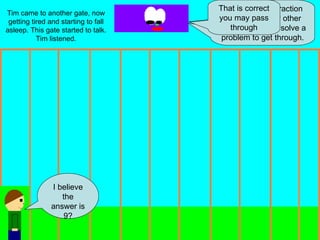 Tim came to another gate, now getting tired and starting to fall asleep. This gate started to talk. Tim listened. Hi I am the subtraction gate. Like every other gate you have to solve a problem to get through. Your problem is: 18-9 I believe the answer is 9? That is correct you may pass through 