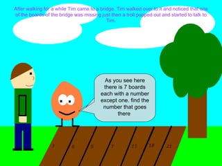 After walking for a while Tim came to a bridge. Tim walked over to it and noticed that one of the boards of the bridge was missing just then a troll popped out and started to talk to Tim. Hey there stranger where do you think your going? The only way you can cross over this bridge is to find the missing number in the pattern. As you see here there is 7 boards each with a number except one. find the number that goes there  