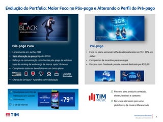 3
Apresentação de Resultados
Relações com Investidores
Evolução do Portfolio: Maior Foco no Pós-pago e Alterando o Perfil do Pré-pago
 Lançamento em Junho, 2017
 Sem alteração no preço (igual a 2016)
 Reforço na comunicação com clientes pós-pago: de volta ao
topo do ranking de lembrança de marca após 18 meses
 Compilando todos os benefícios em um único plano
 Oferta de Serviços + Aparelho com fidelização
Ligações
ilimitadas
 Foco no plano semanal: 40% de adições brutas no 2T (> 50% em
Julho)
 Campanhas de incentivo para recargas
 Parceria com Facebook: pacote mensal dedicado por R$ 9,90
Pós-pago Puro Pré-pago
Parceria para produzir conteúdo,
shows, festivais e cantores
Recursos adicionais para uma
plataforma de musica diferenciada
Smartphone com 12m de
fidelização sem subsídio
500 minutos
2 GB de internet
 