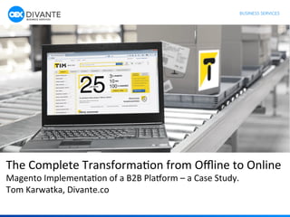 1	
  
The	
  Complete	
  Transforma1on	
  from	
  Oﬄine	
  to	
  Online	
  	
  
Magento	
  Implementa1on	
  of	
  a	
  B2B	
  Pla;orm	
  –	
  a	
  Case	
  Study.	
  
Tom	
  Karwatka,	
  Divante.co	
  
	
  
 