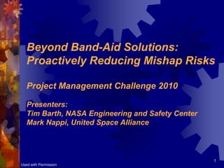 Beyond Band-Aid Solutions:
   Proactively Reducing Mishap Risks

   Project Management Challenge 2010

   Presenters:
   Tim Barth, NASA Engineering and Safety Center
   Mark Nappi, United Space Alliance



                                                   1
Used with Permission
 