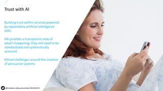 23All content copyright © 2019 QuantumBlack, a McKinsey company 23All content copyright © 2018 QuantumBlack, a McKinsey company
Building trust within services powered
by explanatory artificial intelligence
(XAI)
XAI provides a transparent view of
what’s happening, they still need to be
standardized and systematically
assessed
Ethical challenges around the creation
of persuasive systems
Trust with AI
@timdaines @quantumblack #HXD2019
 