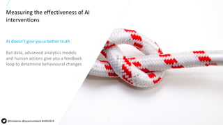 24All content copyright © 2019 QuantumBlack, a McKinsey company 24All content copyright © 2018 QuantumBlack, a McKinsey company
Measuring the effectiveness of AI
interventions
AI doesn’t give you a better truth
But data, advanced analytics models
and human actions give you a feedback
loop to determine behavioural changes
@timdaines @quantumblack #HXD2019
 