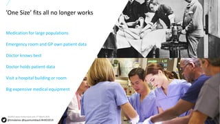 4All content copyright © 2017 QuantumBlack, a McKinsey company 4All content copyright © 2018 QuantumBlack, a McKinsey company
Medication for large populations
Emergency room and GP own patient data
Doctor knows best
Doctor holds patient-data
Visit a hospital building or room
Big expensive medical equipment
’One Size’ fits all no longer works
@timdaines @quantumblack #HXD2019
SOURCE:www.shutterstock.com, 2nd March 2019
 