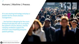 6All content copyright © 2017 QuantumBlack, a McKinsey company
Humans | Machine | Process
AI is very exciting technology and plays a
pivotal role for chronic disease
management ...
… the hard bit is designing for the vision
of how AI will play the role in caring for
the patient’s chronic disease, and the
interplay needed to support the
clinician’s way of working along the
patient pathway
SOURCE:www.shutterstock.com, 2nd March 2019
@timdaines @quantumblack #HXD2019
 