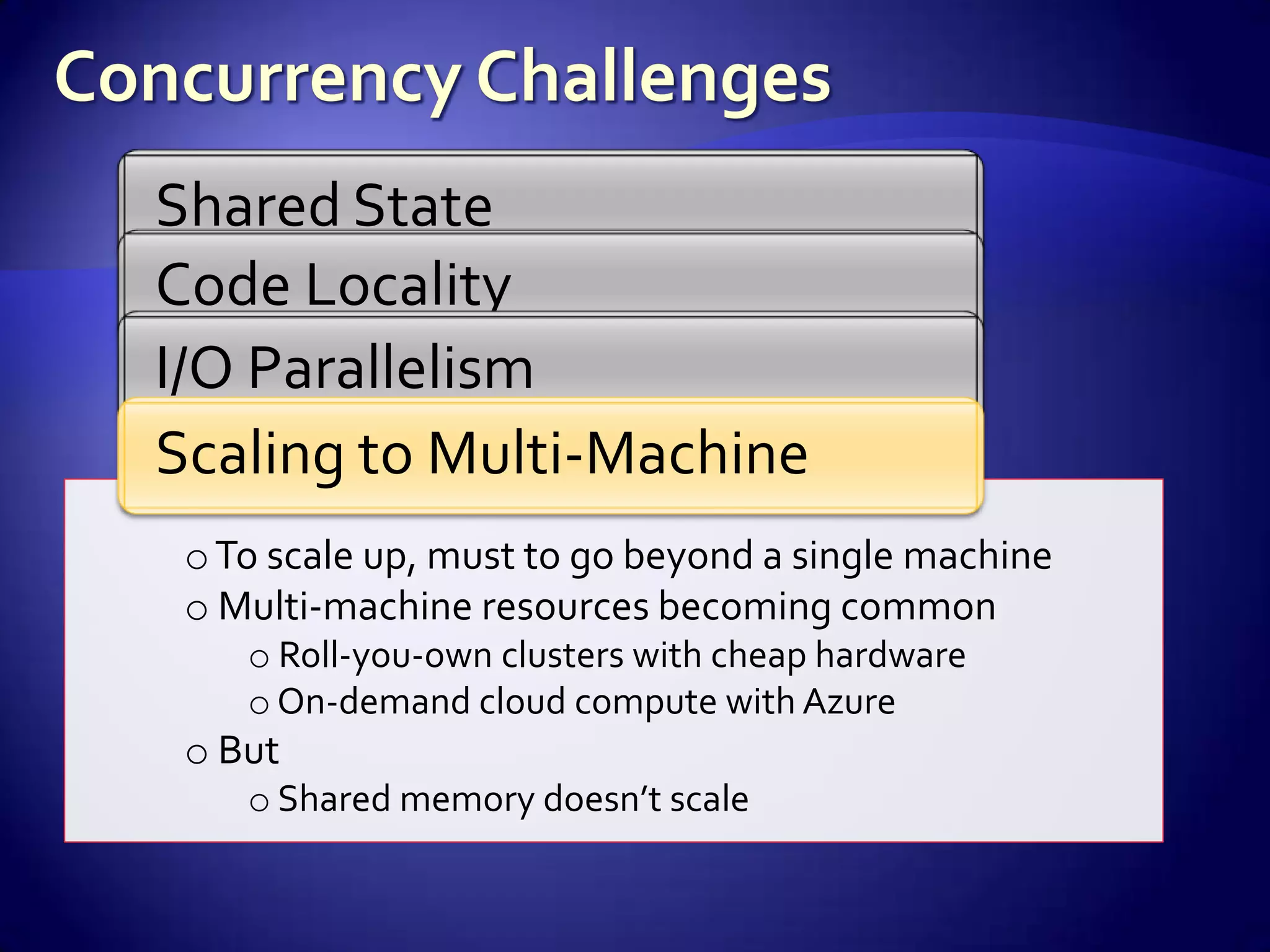 Shared State
Code Locality
I/O Parallelism
Scaling to Multi-Machine
 o To scale up, must to go beyond a single machine
 o Multi-machine resources becoming common
    o Roll-you-own clusters with cheap hardware
    o On-demand cloud compute with Azure
 o But
    o Shared memory doesn’t scale
 