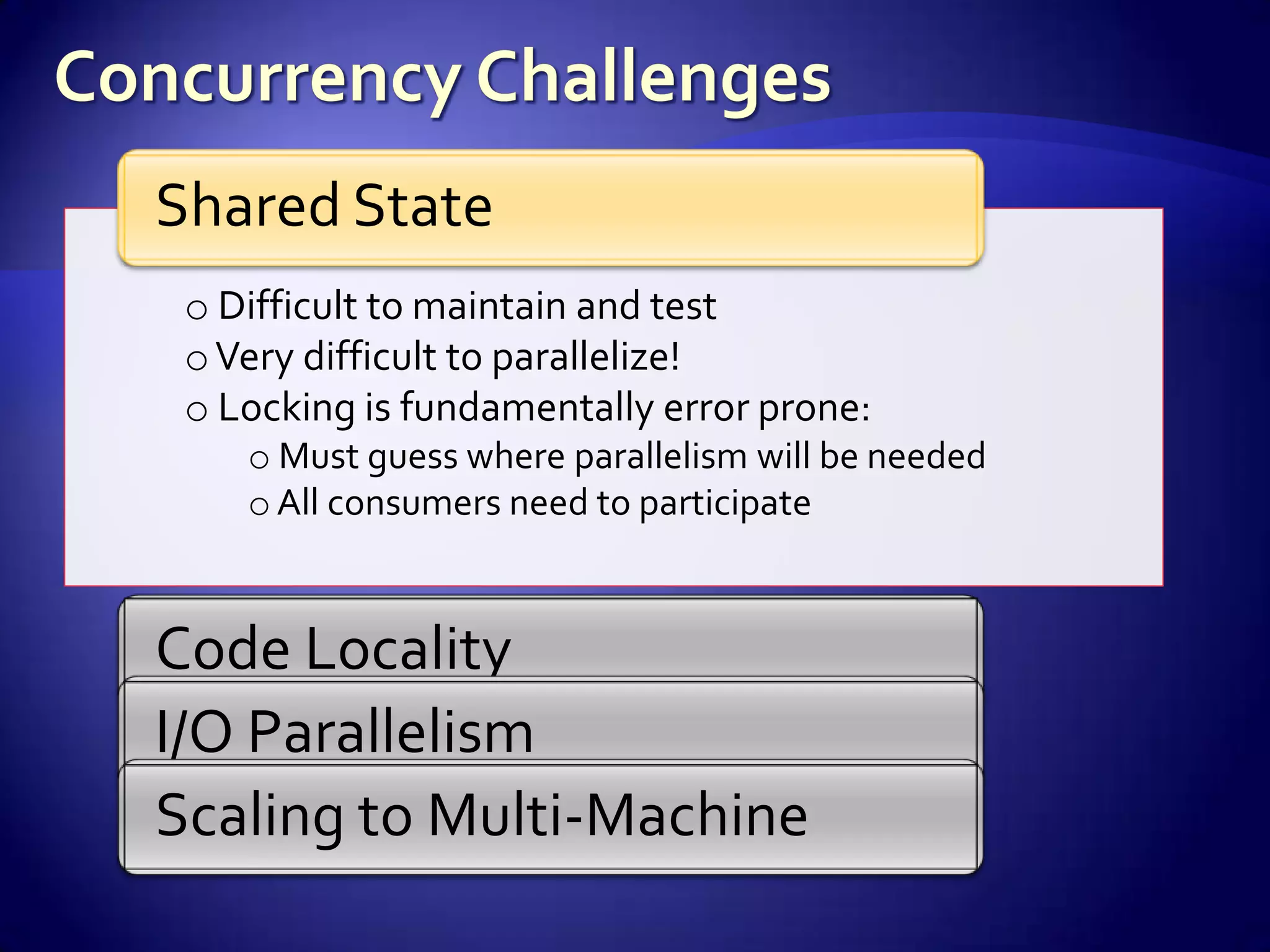 Shared State
 o Difficult to maintain and test
 o Very difficult to parallelize!
 o Locking is fundamentally error prone:
    o Must guess where parallelism will be needed
    o All consumers need to participate


Code Locality
I/O Parallelism
Scaling to Multi-Machine
 