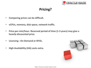 http://www.oracle-base.com
Pricing?
§ Comparing	prices	can	be	difficult.
§ vCPUs,	memory,	disk	space,	network	traffic.
§ Price-per-min/hour.	Reserved	period	of	time	(1-3	years)	may	give	a	
heavily	discounted	price.
§ Licensing	:	On-Demand	or	BYOL.
§ High	Availability	(HA)	costs	extra.
 