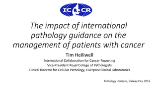 The impact of international
pathology guidance on the
management of patients with cancer
Tim Helliwell
International Collaboration for Cancer Reporting
Vice-President Royal College of Pathologists
Clinical Director for Cellular Pathology, Liverpool Clinical Laboratories
Pathology Horizons, Galway City. 2016
 