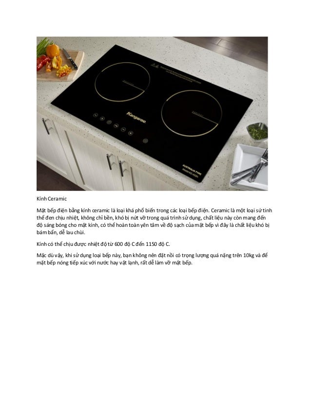 Kính Ceramic
Mặt bếp điện bằng kính ceramic là loại khá phổ biến trong các loại bếp điện. Ceramic là một loại sứ tinh
thể đen chịu nhiệt, không chỉ bền, khó bị nứt vỡ trong quá trình sử dụng, chất liệu này còn mang đến
độ sáng bóng cho mặt kính, có thể hoàn toàn yên tâm về độ sạch của mặt bếp vì đây là chất liệu khó bị
bám bẩn, dễ lau chùi.
Kính có thể chịu được nhiệt độ từ 600 độ C đến 1150 độ C.
Mặc dù vậy, khi sử dụng loại bếp này, bạn không nên đặt nồi có trọng lượng quá nặng trên 10kg và để
mặt bếp nóng tiếp xúc với nước hay vật lạnh, rất dễ làm vỡ mặt bếp.
 