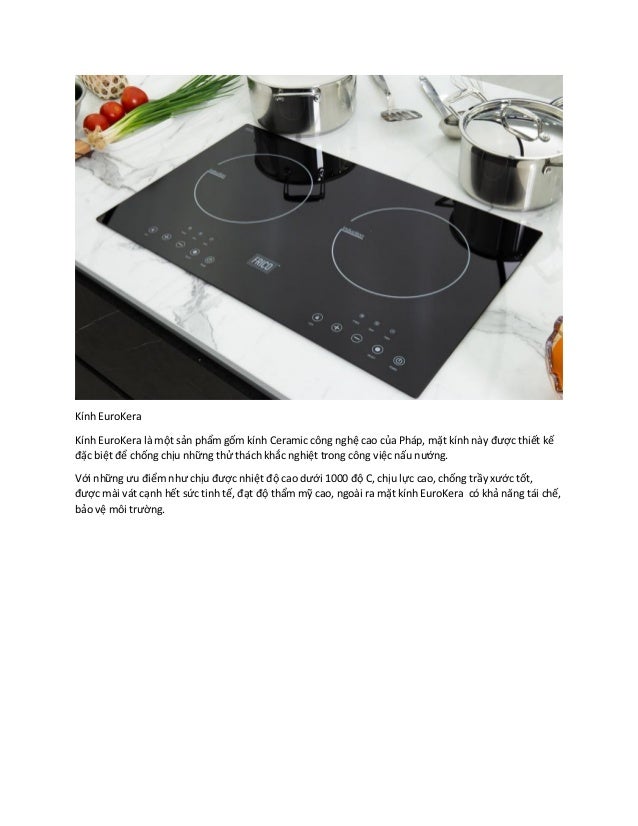 Kính EuroKera
Kính EuroKera là một sản phẩm gốm kính Ceramic công nghệ cao của Pháp, mặt kính này được thiết kế
đặc biệt để chống chịu những thử thách khắc nghiệt trong công việc nấu nướng.
Với những ưu điểm như chịu được nhiệt độ cao dưới 1000 độ C, chịu lực cao, chống trầy xước tốt,
được mài vát cạnh hết sức tinh tế, đạt độ thẩm mỹ cao, ngoài ra mặt kính EuroKera có khả năng tái chế,
bảo vệ môi trường.
 