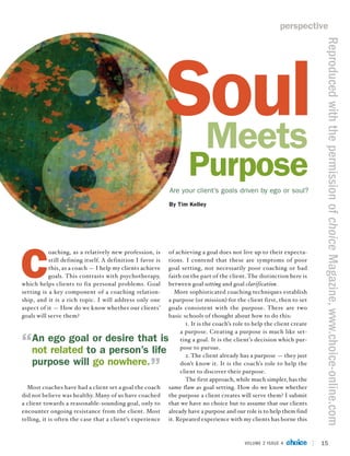 perspective




                                                                                                                          Reproduced with the permission of choice Magazine, www.choice-online.com
                                                            Soul
                                                             Meets
                                                                    Purpose
                                                            Are your client’s goals driven by ego or soul?
                                                            By Tim Kelley




C
           oaching, as a relatively new profession, is      of achieving a goal does not live up to their expecta-
           still defining itself. A definition I favor is   tions. I contend that these are symptoms of poor
           this, as a coach — I help my clients achieve     goal setting, not necessarily poor coaching or bad
           goals. This contrasts with psychotherapy,        faith on the part of the client. The distinction here is
which helps clients to fix personal problems. Goal          between goal setting and goal clarification.
setting is a key component of a coaching relation-             More sophisticated coaching techniques establish
ship, and it is a rich topic. I will address only one       a purpose (or mission) for the client first, then to set
aspect of it — How do we know whether our clients’          goals consistent with the purpose. There are two
goals will serve them?                                      basic schools of thought about how to do this:
                                                                   1. It is the coach’s role to help the client create
                                                                 a purpose. Creating a purpose is much like set-
    An ego goal or desire that is                                ting a goal. It is the client’s decision which pur-
                                                                 pose to pursue.
    not related to a person’s life                                 2. The client already has a purpose — they just
    purpose will go nowhere.                                     don’t know it. It is the coach’s role to help the
                                                                 client to discover their purpose.
                                                                   The first approach, while much simpler, has the
  Most coaches have had a client set a goal the coach       same flaw as goal setting. How do we know whether
did not believe was healthy. Many of us have coached        the purpose a client creates will serve them? I submit
a client towards a reasonable-sounding goal, only to        that we have no choice but to assume that our clients
encounter ongoing resistance from the client. Most          already have a purpose and our role is to help them find
telling, it is often the case that a client’s experience    it. Repeated experience with my clients has borne this



                                                                                           VOLUME 2 ISSUE 4              15