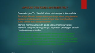 Sama dengan Tim Kendali Mutu; tekanan pada kemandirian.
Tim Kerja Mandiri adalah kelompok kerja alami yang bekerja
bersama melaksanakan suatu fungsi atau menghasilkan
suatu benda atau jasa/pelayanan.
Mereka memfokuskan diri pada upaya memenuhi atau
melebihi harapan pelanggannya; kepuasan pelanggan adalah
prioritas utama mereka.
Tim ini mandiri dalam arti memiliki kewenangan mengatur
dirinya sendiri, serta menentukan sendiri apa yang perlu
mereka lakukan. Mereka juga memiliki akses langsung pada
informasi yang memungkinkan mereka untuk merencanakan,
mengendalikan dan memperbaiki kerja mereka.
APAKAH TIM KERJA MANDIRI ITU ?APAKAH TIM KERJA MANDIRI ITU ?
mgs / 95 2
 