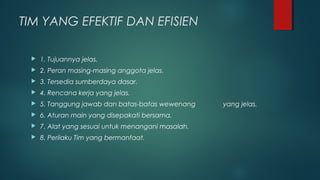 TIM YANG EFEKTIF DAN EFISIEN
 1. Tujuannya jelas.
 2. Peran masing-masing anggota jelas.
 3. Tersedia sumberdaya dasar.
 4. Rencana kerja yang jelas.
 5. Tanggung jawab dan batas-batas wewenang yang jelas.
 6. Aturan main yang disepakati bersama.
 7. Alat yang sesuai untuk menangani masalah.
 8. Perilaku Tim yang bermanfaat.
 