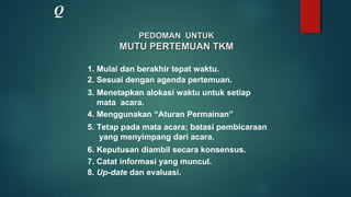 PEDOMAN UNTUKPEDOMAN UNTUK
MUTU PERTEMUAN TKMMUTU PERTEMUAN TKM
1. Mulai dan berakhir tepat waktu.
2. Sesuai dengan agenda pertemuan.
3. Menetapkan alokasi waktu untuk setiap
mata acara.
4. Menggunakan “Aturan Permainan”
5. Tetap pada mata acara; batasi pembicaraan
yang menyimpang dari acara.
6. Keputusan diambil secara konsensus.
7. Catat informasi yang muncul.
8. Up-date dan evaluasi.
Q
 