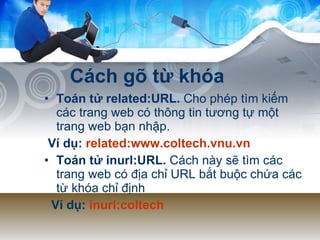 Cách gõ từ khóa Toán tử related:URL.  Cho phép tìm kiếm các trang web có thông tin tương tự một trang web bạn nhập.  Ví dụ:  related:www.coltech.vnu.vn Toán tử inurl:URL.  Cách này sẽ tìm các trang web có địa chỉ URL bắt buộc chứa các từ khóa chỉ định Ví dụ:  inurl:coltech 