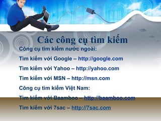 Các công cụ tìm kiếm Công cụ tìm kiếm nước ngoài: Tìm kiếm với Google –  http://google.com   Tìm kiếm với Yahoo –  http://yahoo.com Tìm kiếm với MSN –  http://msn.com   Công cụ tìm kiếm Việt Nam: Tìm kiếm với Baamboo –  http://baamboo.com Tìm kiếm với 7sac –  http://7sac.com 