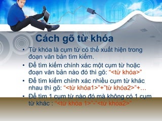 Cách gõ từ khóa Từ khóa là cụm từ có thể xuất hiện trong đoạn văn bản tìm kiếm. Để tìm kiếm chính xác một cụm từ hoặc đoạn văn bản nào đó thì gõ:  “<từ khóa>” Để tìm kiếm chính xác nhiều cụm từ khác nhau thì gõ:  “<từ khóa1>”+”từ khóa2>”+… Để tìm 1 cụm từ nào đó mà không có 1 cụm từ khác :  “<từ khóa 1>”-”<từ khóa2>” 