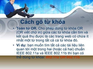 Cách gõ từ khóa Toán tử OR.  Cho phép dùng từ khóa OR (OR viết chữ in) giữa các từ khóa cần tìm và kết quả thu được là các trang web có chứa ít nhất một từ trong tất cả cá từ khóa đó.  Ví dụ:  bạn muốn tìm tất cả các tài liệu liên quan tới một trong hai (hoặc cả hai) chuẩn IEEE 802.11a và IEEE 802.11b thì bạn có thể dùng từ khóa:  802.11a OR 802.11b .   