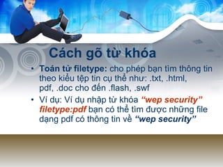 Cách gõ từ khóa Toán tử filetype:  cho phép bạn tìm thông tin theo kiểu tệp tin cụ thể như:  .txt, .html, pdf, .doc cho đến .flash, .swf  Ví dụ:  Ví dụ nhập từ khóa  “wep security” filetype:pdf   bạn có thể tìm được những file dạng pdf có thông tin về  “wep security”   