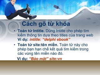 Cách gõ từ khóa Toán tử Intitle.  Dùng Intitle cho phép tìm kiếm thông tin dựa theo titles của trang web  Ví dụ:   intitle: “delphi ebook”   Toán tử site:tên miền.  Toán tử này cho phép bạn hạn chế kết quả tìm kiếm trong các vùng tên miền nào đó. Ví dụ:  “Bảo mật” site:vn   