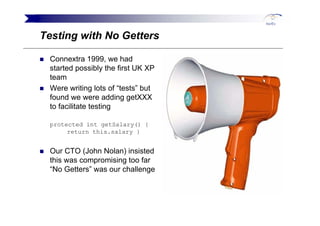 Testing with No Getters

 Connextra 1999, we had
 started possibly the first UK XP
 team
 Were writing lots of “tests” but...