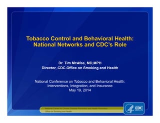 Dr. Tim McAfee, MD,MPH
Director, CDC Office on Smoking and Health
Tobacco Control and Behavioral Health:
National Networks and CDC’s Role
National Center for Chronic Disease Prevention and Health Promotion
Office on Smoking and Health
National Conference on Tobacco and Behavioral Health:
Interventions, Integration, and Insurance
May 19, 2014
 