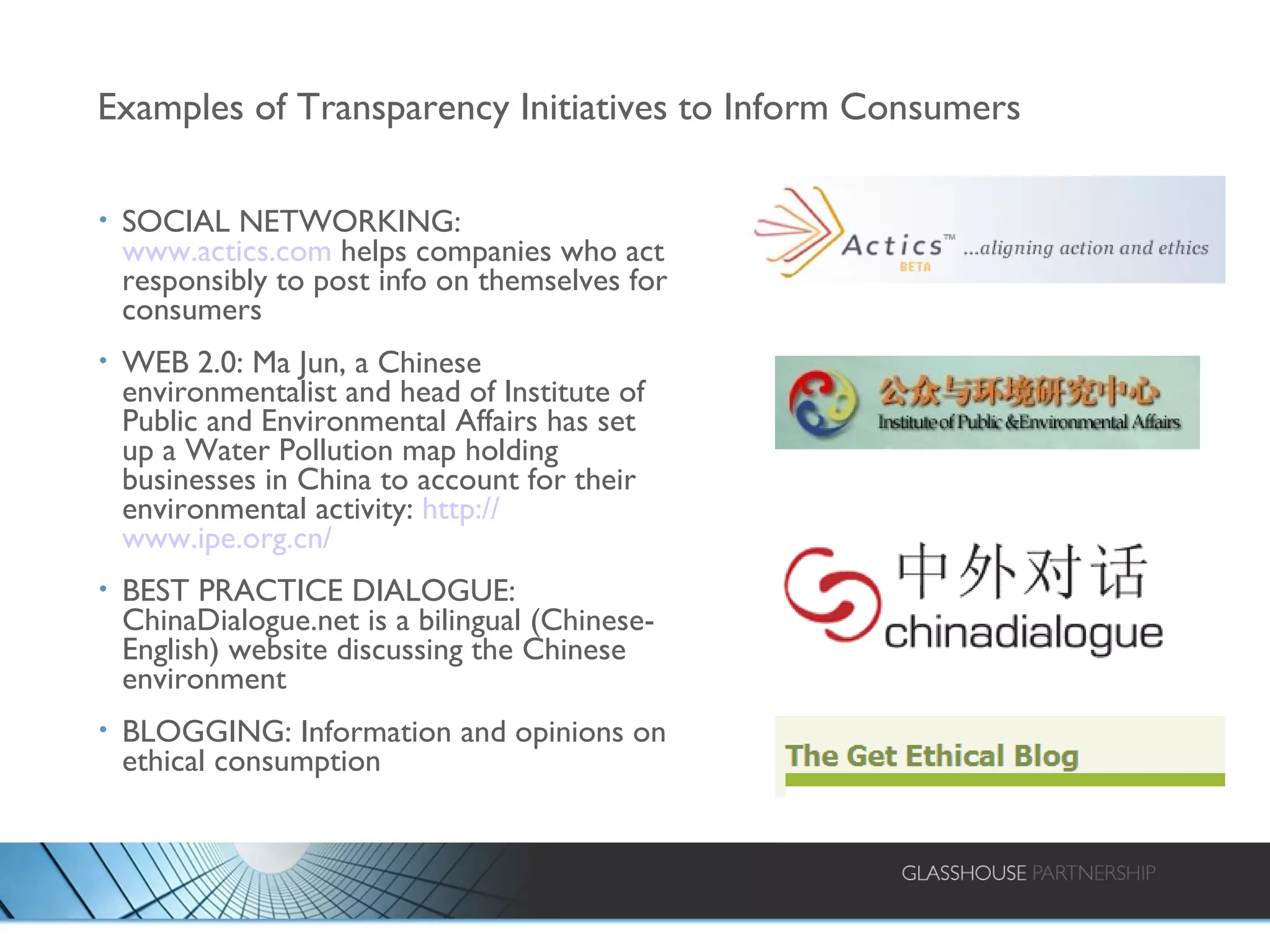 Examples of Transparency Initiatives to Inform Consumers SOCIAL NETWORKING:  www.actics.com  helps companies who act responsibly to post info on themselves for consumers WEB 2.0: Ma Jun, a Chinese environmentalist and head of Institute of Public and Environmental Affairs has set up a Water Pollution map holding businesses in China to account for their environmental activity:  http:// www.ipe.org.cn /   BEST PRACTICE DIALOGUE: ChinaDialogue.net is a bilingual (Chinese-English) website discussing the Chinese environment BLOGGING: Information and opinions on ethical consumption 