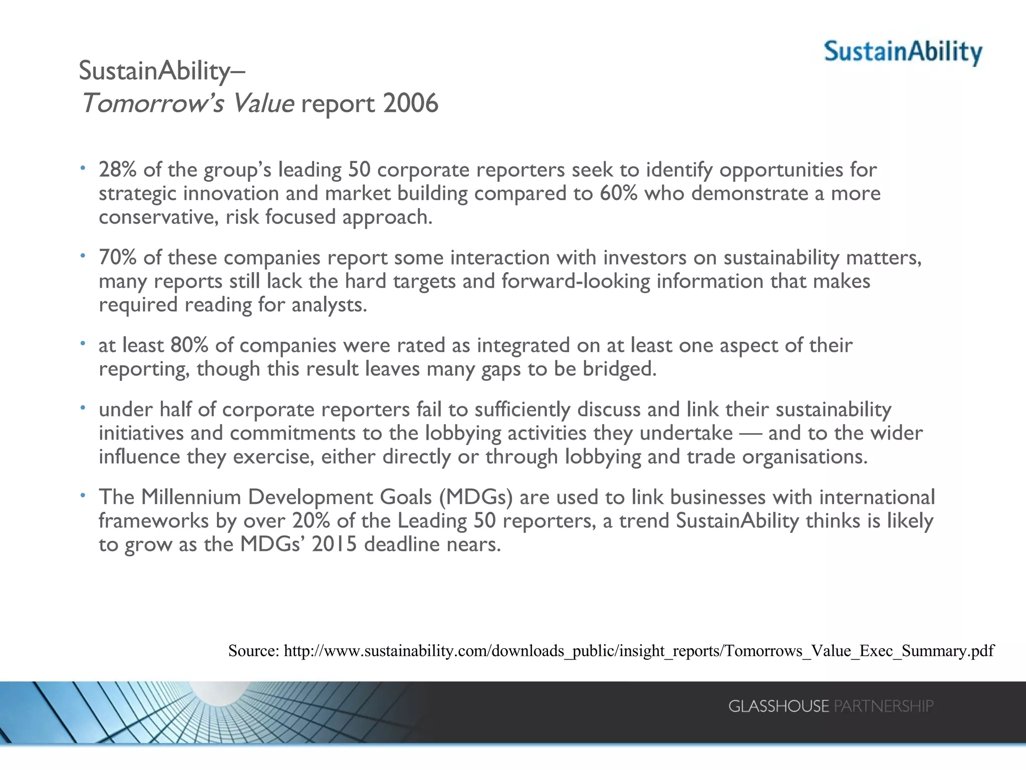 SustainAbility–  Tomorrow’s Value  report 2006 28% of the group’s leading 50 corporate reporters seek to identify opportunities for strategic innovation and market building compared to 60% who demonstrate a more conservative, risk focused approach. 70% of these companies report some interaction with investors on sustainability matters, many reports still lack the hard targets and forward-looking information that makes required reading for analysts. at least 80% of companies were rated as integrated on at least one aspect of their reporting, though this result leaves many gaps to be bridged. under half of corporate reporters fail to sufficiently discuss and link their sustainability initiatives and commitments to the lobbying activities they undertake — and to the wider influence they exercise, either directly or through lobbying and trade organisations.  The Millennium Development Goals (MDGs) are used to link businesses with international frameworks by over 20% of the Leading 50 reporters, a trend SustainAbility thinks is likely to grow as the MDGs’ 2015 deadline nears. Source: http://www.sustainability.com/downloads_public/insight_reports/Tomorrows_Value_Exec_Summary.pdf 