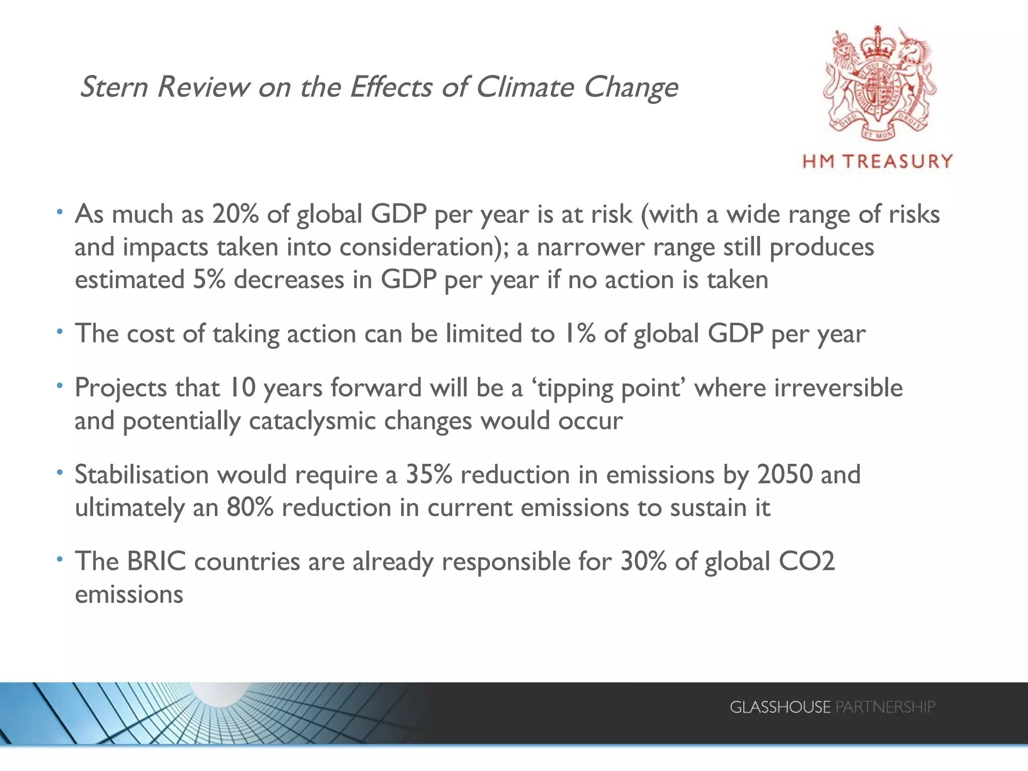 Stern Review on the Effects of Climate Change As much as 20% of global GDP per year is at risk (with a wide range of risks and impacts taken into consideration); a narrower range still produces estimated 5% decreases in GDP per year if no action is taken The cost of taking action can be limited to 1% of global GDP per year Projects that 10 years forward will be a ‘tipping point’ where irreversible and potentially cataclysmic changes would occur Stabilisation would require a 35% reduction in emissions by 2050 and ultimately an 80% reduction in current emissions to sustain it The BRIC countries are already responsible for 30% of global CO2 emissions 