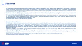 2
Q1 ’21 RESULTS
Disclaimer
This presentation contains statements that constitute forward looking statements regarding the intent, belief or current expectations of future growth in the different
business lines and the global business, financial results and other aspects of the activities and situation relating to the TIM Group. Such forward looking statements
are not guarantees of future performance and involve risks and uncertainties, and actual results may differ materially from those projected or implied in the forward
looking statements as a result of various factors.
The financial results of the TIM Group are prepared in accordance with International Financial Reporting Standards issued by the International Accounting Standards
Board and endorsed by the EU (designated as “IFRS”).
The accounting policies and consolidation principles adopted in the preparation of the financial results for Q1’21 of the TIM Group are the same as those adopted in
the TIM Group Annual Audited Consolidated Financial Statements as of 31 December 2020, to which reference can be made, except for the amendments to the
standards issued by IASB and adopted starting from January 1, 2021.
The financial results for Q1’21 of the TIM Group are unaudited.
Alternative Performance Measures
The TIM Group, in addition to the conventional financial performance measures established by IFRS, uses certain alternative performance measures for the purposes
of enabling a better understanding of the performance of operations and the financial position of the TIM Group. In particular, such alternative performance
measures include: EBITDA, EBIT, Organic change and impact of non-recurring items on revenue, EBITDA and EBIT; EBITDA margin and EBIT margin; net financial
debt (carrying and adjusted amount) and Equity Free Cash Flow. Moreover, following the adoption of IFRS 16, the TIM Group uses the following additional alternative
performance indicators:
* EBITDA adjusted After Lease ("EBITDA-AL"), calculated by adjusting the Organic EBITDA, net of non-recurring items, of the amounts related to the accounting
treatment of lease contracts according to IFRS 16;
* Adjusted Net Financial Debt After Lease, calculated by excluding from the adjusted net financial debt the net liabilities related to the accounting treatment of lease
contracts according to IFRS 16;
* Equity Free Cash Flow After Lease, calculated by excluding from the Equity Free Cash Flow the amounts related to lease payments.
Such alternative performance measures are unaudited.
 