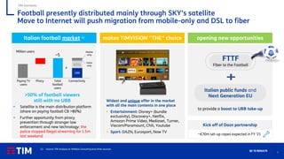 7
Q1 ’21 RESULTS
TIM Domestic
Football presently distributed mainly through SKY’s satellite
Move to Internet will push migration from mobile-only and DSL to fiber
Italian football market (1) makes TIMVISION “THE” choice
Widest and unique offer in the market
with all the main contents in one place
▪ Entertainment: Disney+ (bundle
exclusivity), Discovery+, Netflix,
Amazon Prime Video, Mediaset, Turner,
Viacom/Paramount, Chili, Youtube
▪ Sport: DAZN, Eurosport, Now TV
opening new opportunities
Million users
>50% of football viewers
still with no UBB
to provide a boost to UBB take-up
FTTF
Fiber to the Football
Italian public funds and
Next Generation EU
Paying TV
users
Piracy Total
football
users
ADSL
UBB
Connectivity
Mobile
only
Voice
only
~5
(1) Source: TIM analysis on ItMedia Consulting and other sources
▪ Satellite is the main distribution platform
(share on paying football CB >80%)
▪ Further opportunity from piracy
prevention through stronger law
enforcement and new technology: the
police stopped illegal streaming for 1.5m
last weekend
~€70m set-up capex expected in FY ’21
Kick off of Dazn partnership
 