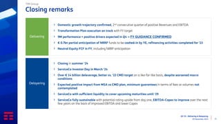 Q3 ‘23 - Delivering & Delayering
09 November 2023 21
Closing remarks
TIM Group
› Domestic growth trajectory confirmed, 2nd consecutive quarter of positive Revenues and EBITDA
› Transformation Plan execution on track with FY target
› 9M performance + positive drivers expected in Q4 → FY GUIDANCE CONFIRMED
› € 0.7bn partial anticipation of NRRP funds to be cashed-in by YE, refinancing activities completed for ‘23
› Neutral Equity FCF in FY, including NRRP anticipation
Delivering
› Closing in summer ‘24
› ServiceCo Investor Day in March ‘24
› Over € 14 billion deleverage, better vs. ‘22 CMD target on a like-for-like basis, despite worsened macro
conditions
› Expected positive impact from MSA vs CMD plan, minimum guarantees in terms of fees or volumes not
contemplated
› ServiceCo with sufficient liquidity to cover upcoming maturities until ‘29
› ServiceCo fully sustainable with potential rating upside from day one, EBITDA-Capex to improve over the next
few years on the back of improved EBITDA and lower Capex
Delayering
 