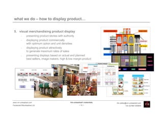 what we do – how to display product…


 5. visual merchandising product display
         •    presenting product stories with authority
         •    displaying product commercially
              with optimum option and unit densities
         •    displaying product attractively
              to generate maximum rates of sales
         •    presenting displays based on actual and planned
              best sellers, image makers, high & low margin product




www.vm-unleashed.com                               Vm-unleashed! credentials   tim.radley@vm-unleashed.com
Facebook/VMunleashed.Ltd                                    - 10 -                      +44 (0)7967 609849
 